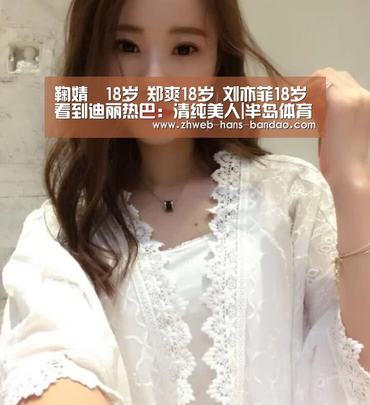 鞠婧祎18岁 郑爽18岁 刘亦菲18岁 看到迪丽热巴:清纯美人|半岛体育(图2) 半岛体育下载